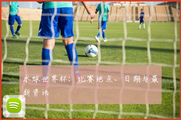 水球世界杯：比赛地点、日期与最新资讯
